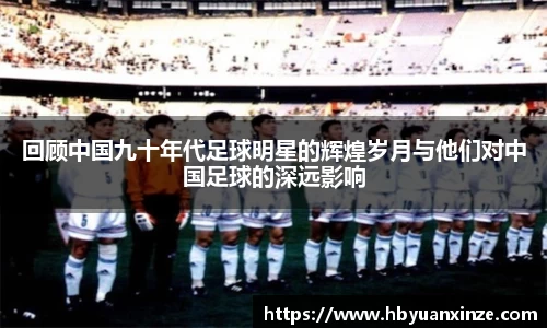 回顾中国九十年代足球明星的辉煌岁月与他们对中国足球的深远影响